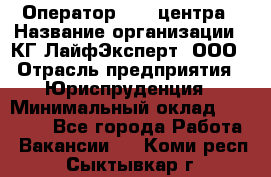 Оператор Call-центра › Название организации ­ КГ ЛайфЭксперт, ООО › Отрасль предприятия ­ Юриспруденция › Минимальный оклад ­ 40 000 - Все города Работа » Вакансии   . Коми респ.,Сыктывкар г.